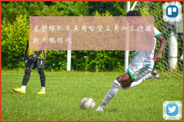 重塑球队未来用哈登交易加兰迎接新天赋时代