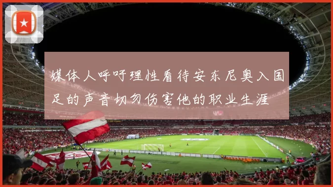 媒体人呼吁理性看待安东尼奥入国足的声音切勿伤害他的职业生涯