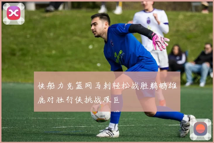 快船力克篮网马刺轻松战胜鹈鹕雄鹿对独行侠挑战艰巨