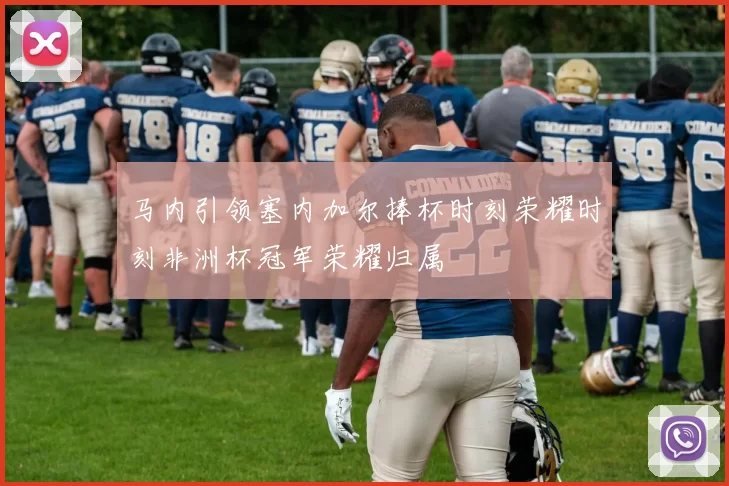 马内引领塞内加尔捧杯时刻荣耀时刻非洲杯冠军荣耀归属