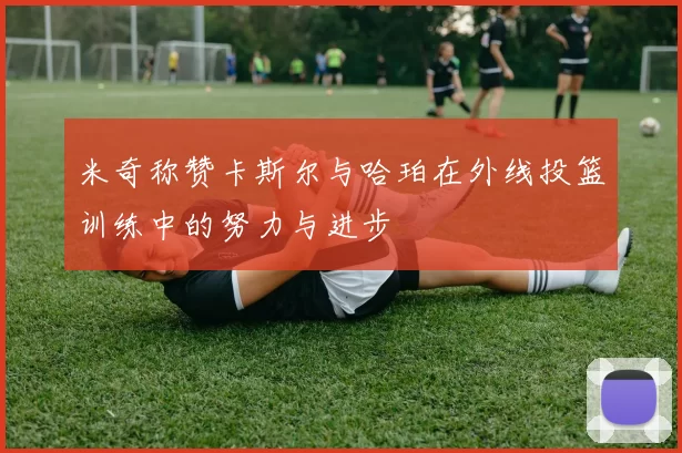 米奇称赞卡斯尔与哈珀在外线投篮训练中的努力与进步