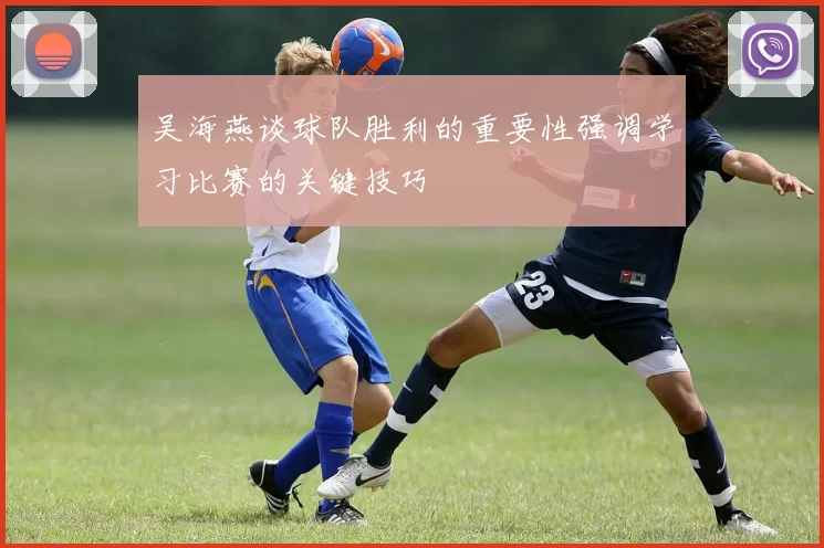 吴海燕谈球队胜利的重要性强调学习比赛的关键技巧