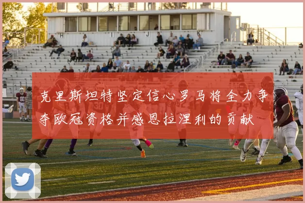 克里斯坦特坚定信心罗马将全力争夺欧冠资格并感恩拉涅利的贡献
