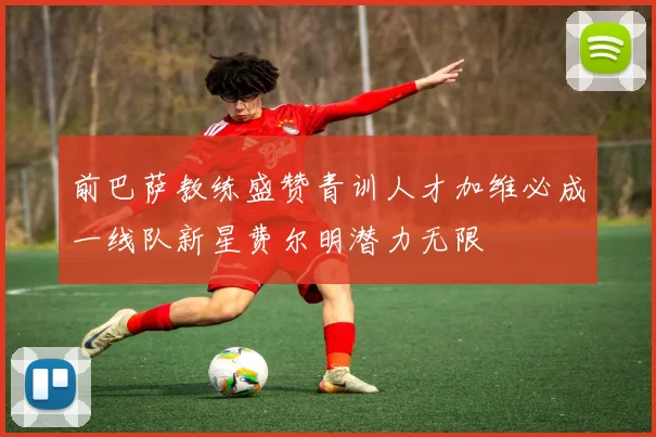 前巴萨教练盛赞青训人才加维必成一线队新星费尔明潜力无限