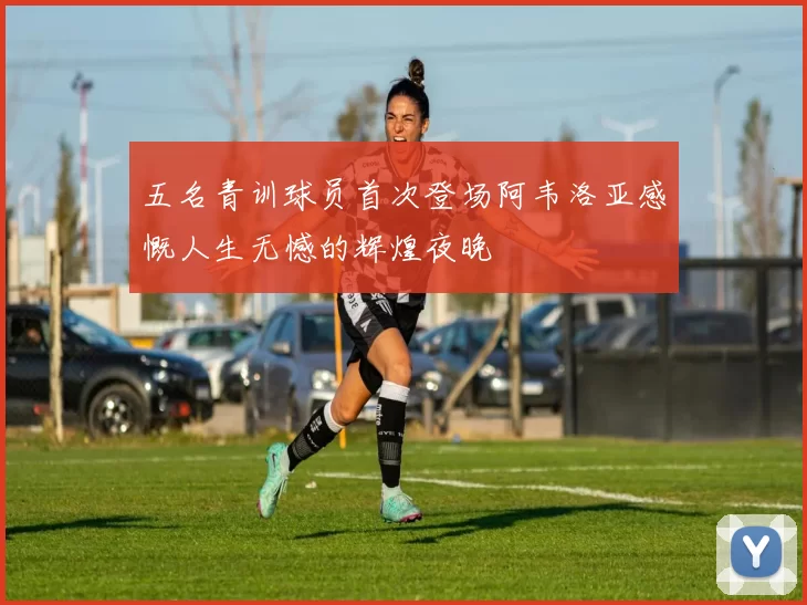 五名青训球员首次登场阿韦洛亚感慨人生无憾的辉煌夜晚