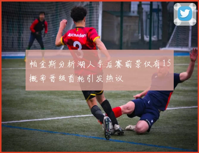 帕金斯分析湖人季后赛前景仅有15概率晋级首轮引发热议