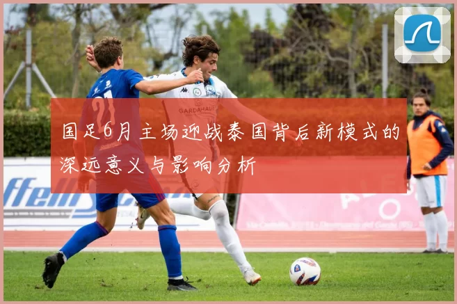 国足6月主场迎战泰国背后新模式的深远意义与影响分析