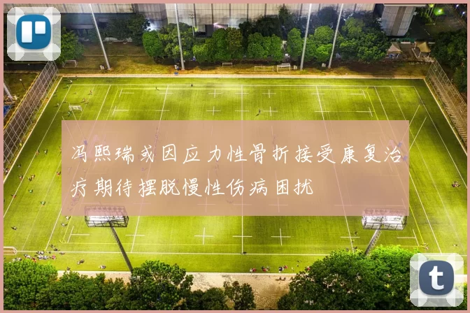 冯熙瑞或因应力性骨折接受康复治疗期待摆脱慢性伤病困扰