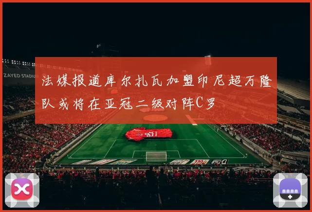 法媒报道库尔扎瓦加盟印尼超万隆队或将在亚冠二级对阵C罗