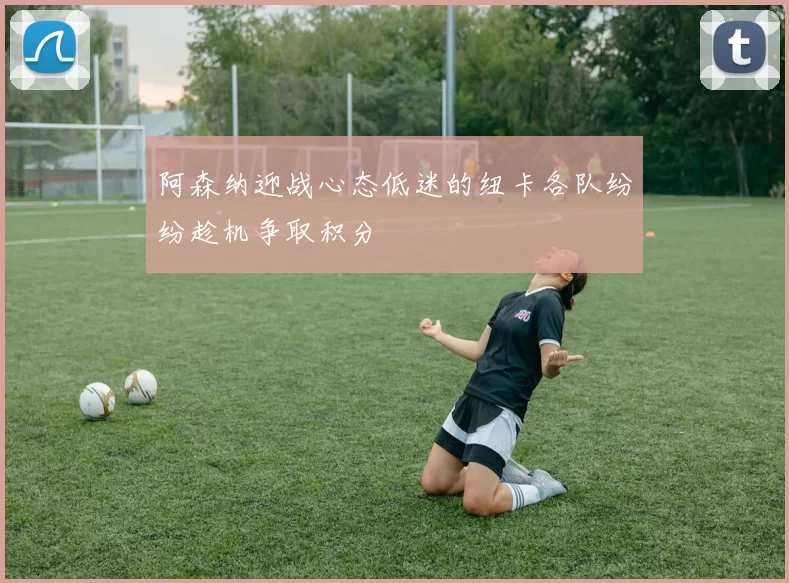 阿森纳迎战心态低迷的纽卡各队纷纷趁机争取积分